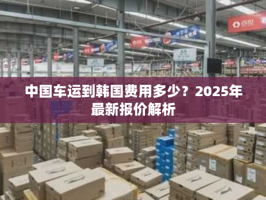 中国车运到韩国费用多少？2025年最新报价解析