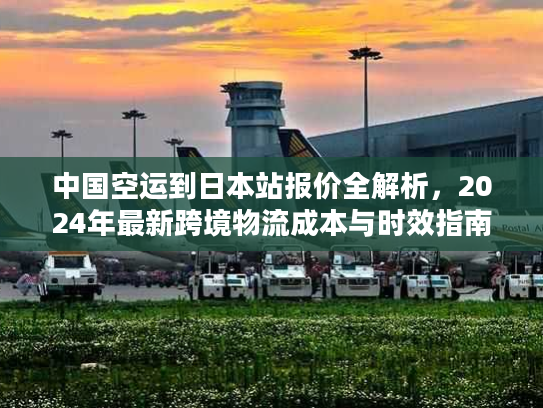 中国空运到日本站报价全解析，2024年最新跨境物流成本与时效指南