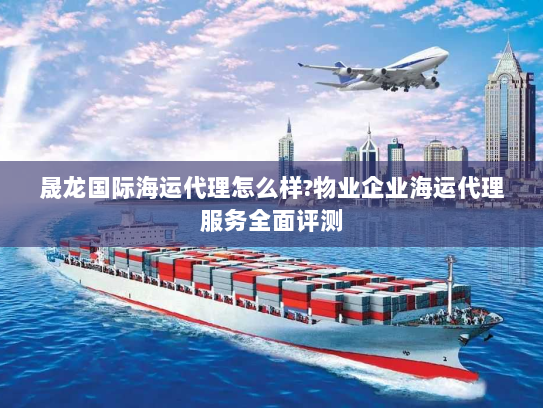 晟龙国际海运代理怎么样?物业企业海运代理服务全面评测 晟龙国际海运代理怎么样?物业企业海运代理服务全面评测
