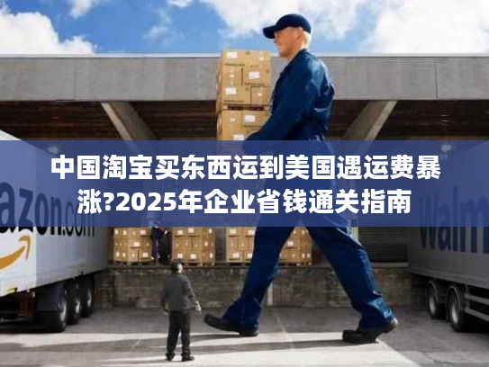 中国淘宝买东西运到美国遇运费暴涨?2025年企业省钱通关指南