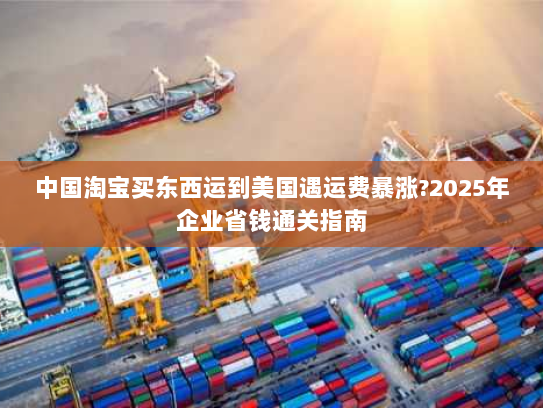 中国淘宝买东西运到美国遇运费暴涨?2025年企业省钱通关指南 中国淘宝买东西运到美国遇运费暴涨?2025年企业省钱通关指南