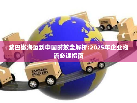黎巴嫩海运到中国时效全解析:2025年企业物流必读指南