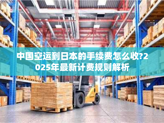 中国空运到日本的手续费怎么收?2025年最新计费规则解析 中国空运到日本的手续费怎么收?2025年最新计费规则解析