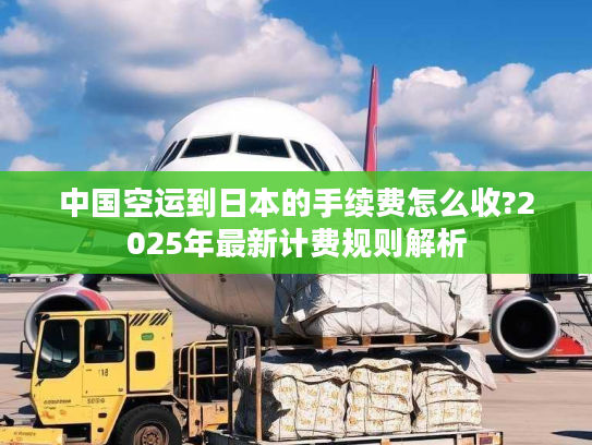 中国空运到日本的手续费怎么收?2025年最新计费规则解析 中国空运到日本的手续费怎么收?2025年最新计费规则解析