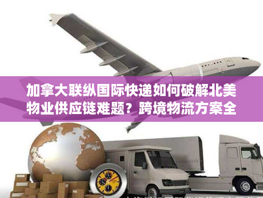 加拿大联纵国际快递如何破解北美物业供应链难题?跨境物流方案全解析 加拿大联纵国际快递如何破解北美物业供应链难题?跨境物流方案全解析