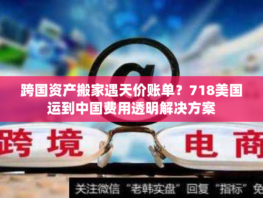 跨国资产搬家遇天价账单？718美国运到中国费用透明解决方案