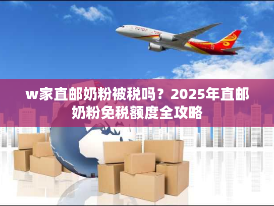 w家直邮奶粉被税吗?2025年直邮奶粉免税额度全攻略 w家直邮奶粉被税吗?2025年直邮奶粉免税额度全攻略