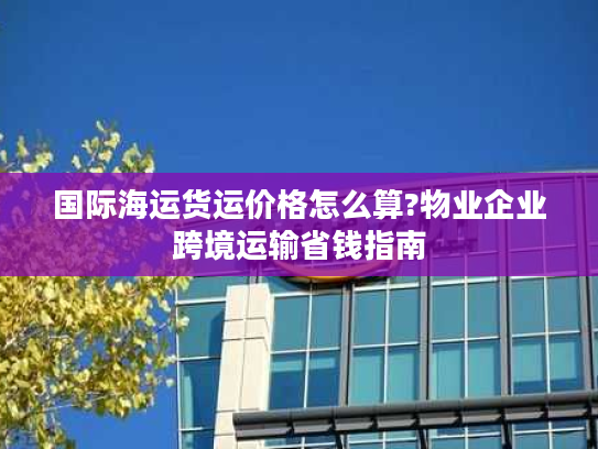 国际海运货运价格怎么算?物业企业跨境运输省钱指南