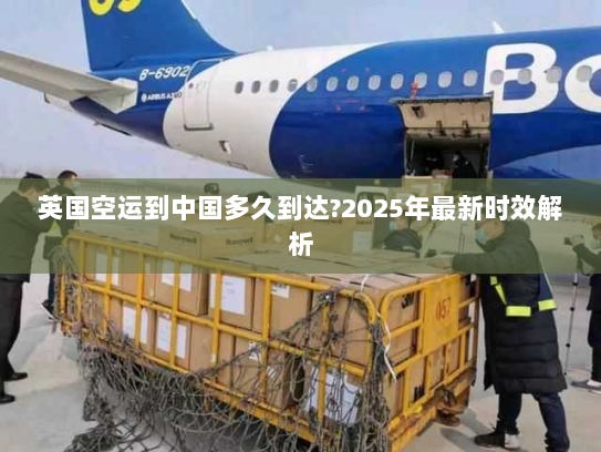 英国空运到中国多久到达?2025年最新时效解析