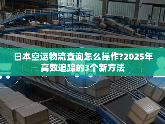 日本空运物流查询怎么操作?2025年高效追踪的3个新方法
