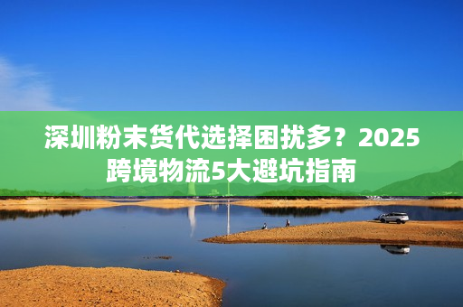 深圳粉末货代选择困扰多？2025跨境物流5大避坑指南