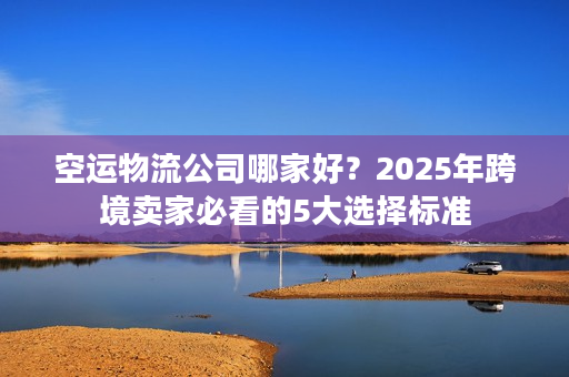 空运物流公司哪家好？2025年跨境卖家必看的5大选择标准