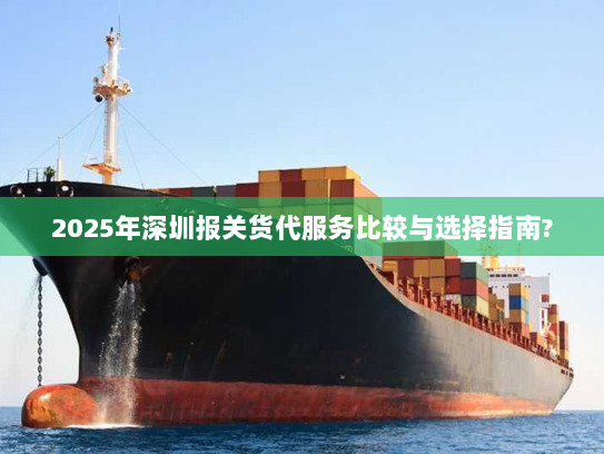 2025年深圳报关货代服务比较与选择指南?