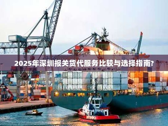 2025年深圳报关货代服务比较与选择指南?