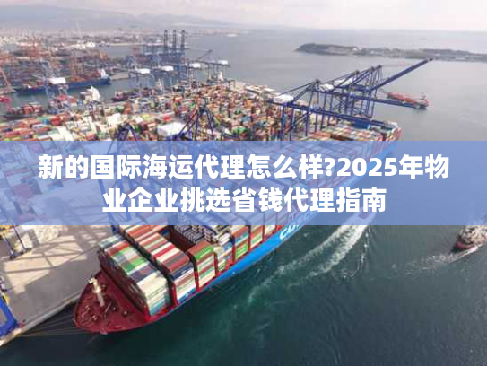 新的国际海运代理怎么样?2025年物业企业挑选省钱代理指南