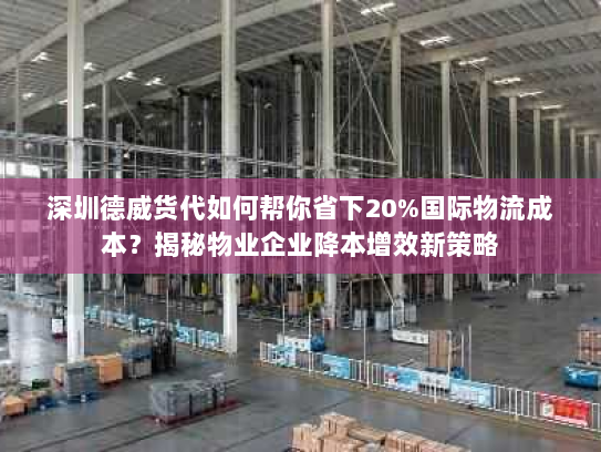 深圳德威货代如何帮你省下20%国际物流成本？揭秘物业企业降本增效新策略