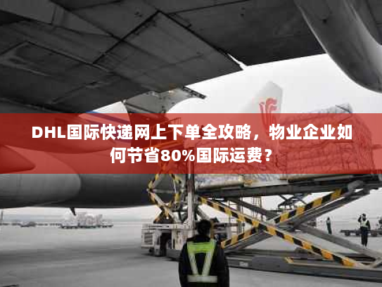 DHL国际快递网上下单全攻略，物业企业如何节省80%国际运费？