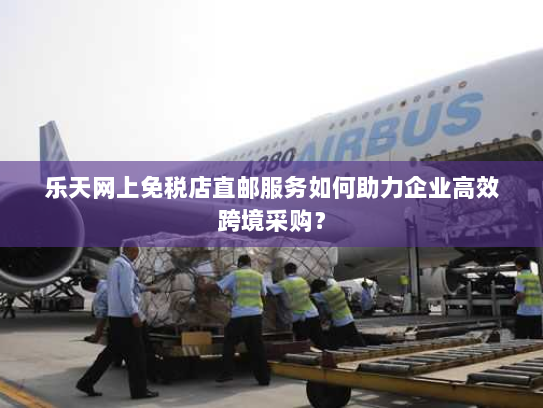 乐天网上免税店直邮服务如何助力企业高效跨境采购？