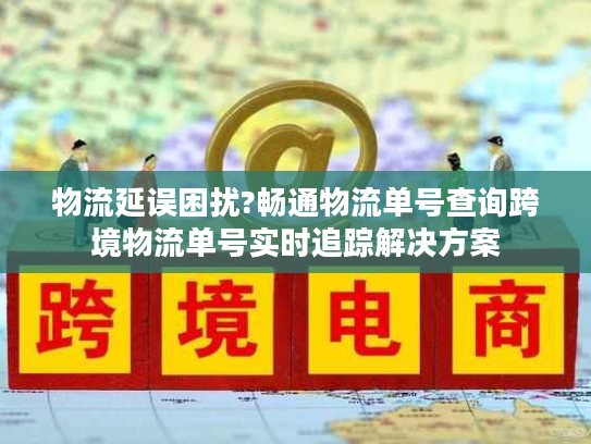 物流延误困扰?畅通物流单号查询跨境物流单号实时追踪解决方案