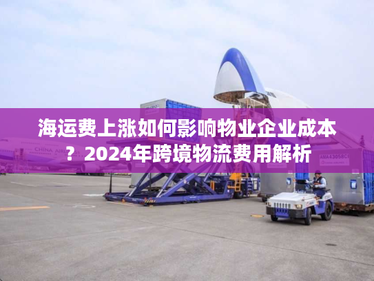 海运费上涨如何影响物业企业成本？2024年跨境物流费用解析