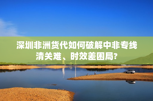 深圳非洲货代如何破解中非专线清关难、时效差困局?