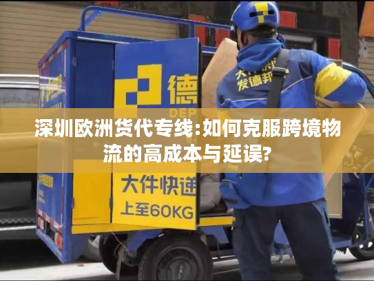 深圳欧洲货代专线:如何克服跨境物流的高成本与延误?
