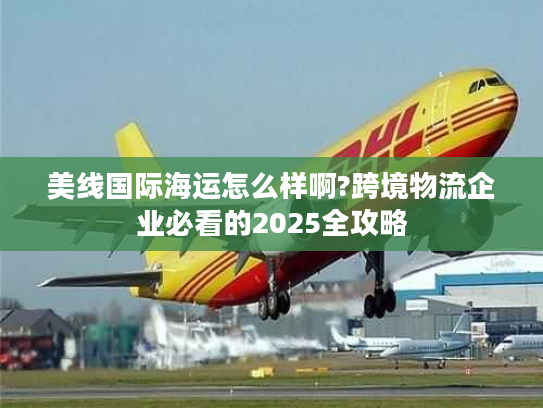 美线国际海运怎么样啊?跨境物流企业必看的2025全攻略