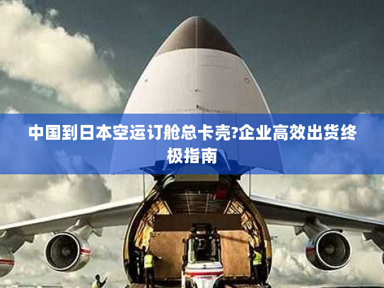 中国到日本空运订舱总卡壳?企业高效出货终极指南 中国到日本空运订舱总卡壳?企业高效出货终极指南