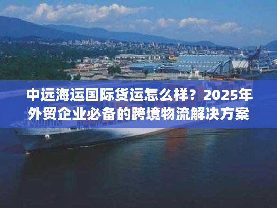 中远海运国际货运怎么样?2025年外贸企业必备的跨境物流解决方案 中远海运国际货运怎么样?2025年外贸企业必备的跨境物流解决方案