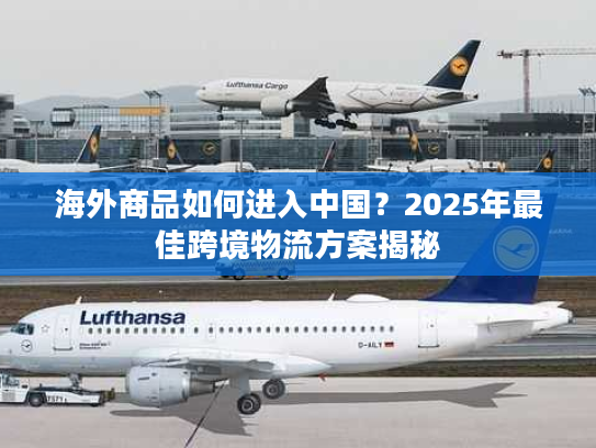 海外商品如何进入中国？2025年最佳跨境物流方案揭秘