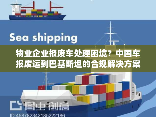 物业企业报废车处理困境？中国车报废运到巴基斯坦的合规解决方案