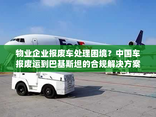 物业企业报废车处理困境？中国车报废运到巴基斯坦的合规解决方案
