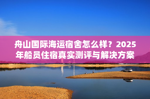 舟山国际海运宿舍怎么样？2025年船员住宿真实测评与解决方案