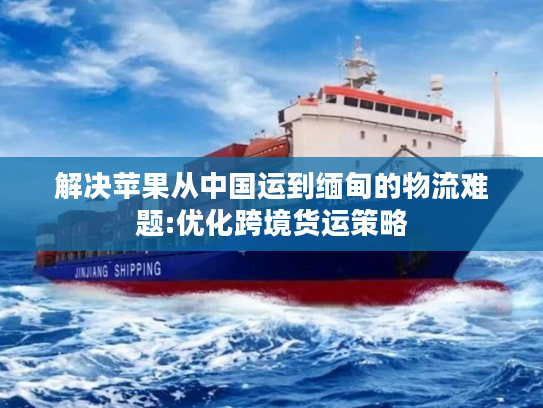 解决苹果从中国运到缅甸的物流难题:优化跨境货运策略