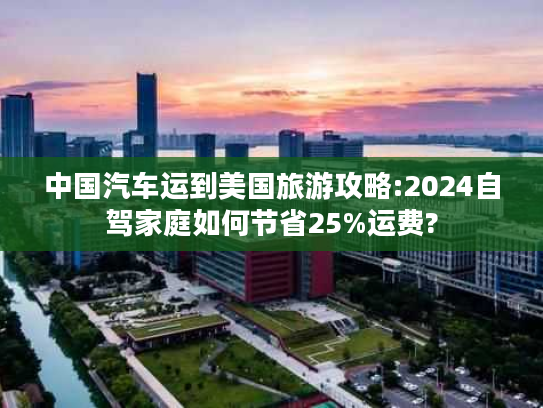 中国汽车运到美国旅游攻略:2024自驾家庭如何节省25%运费?