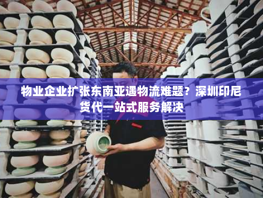 物业企业扩张东南亚遇物流难题？深圳印尼货代一站式服务解决