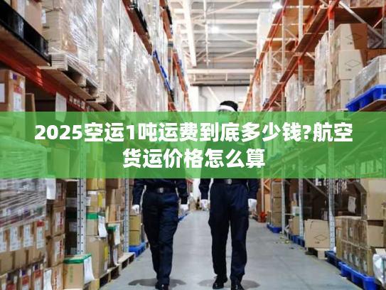 2025空运1吨运费到底多少钱?航空货运价格怎么算