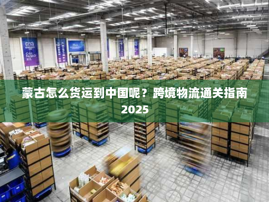 蒙古怎么货运到中国呢？跨境物流通关指南2025