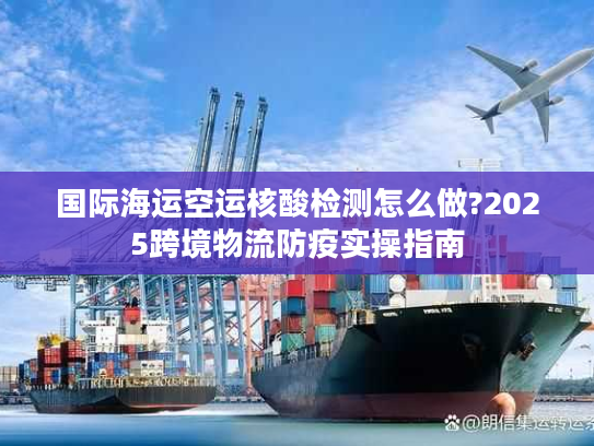 国际海运空运核酸检测怎么做?2025跨境物流防疫实操指南