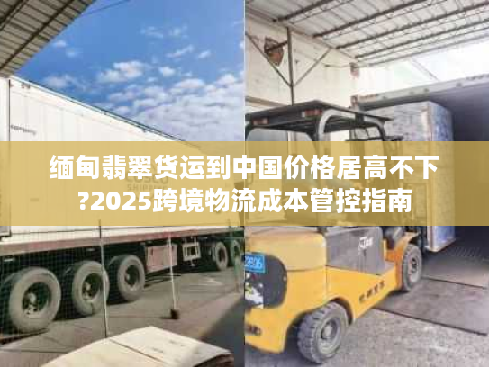 缅甸翡翠货运到中国价格居高不下?2025跨境物流成本管控指南