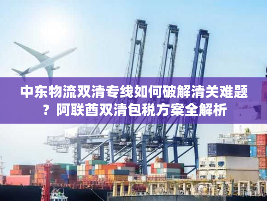中东物流双清专线如何破解清关难题？阿联酋双清包税方案全解析