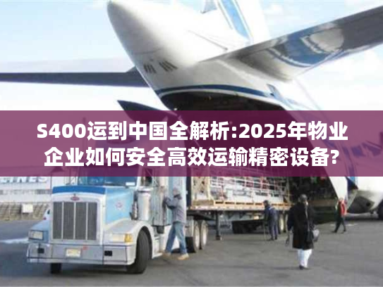 S400运到中国全解析:2025年物业企业如何安全高效运输精密设备?