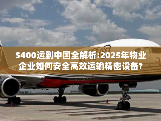S400运到中国全解析:2025年物业企业如何安全高效运输精密设备?