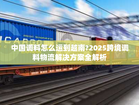 中国调料怎么运到越南?2025跨境调料物流解决方案全解析