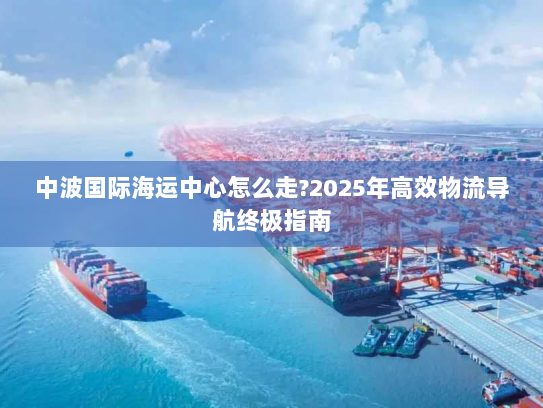 中波国际海运中心怎么走?2025年高效物流导航终极指南