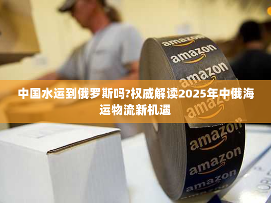 中国水运到俄罗斯吗?权威解读2025年中俄海运物流新机遇
