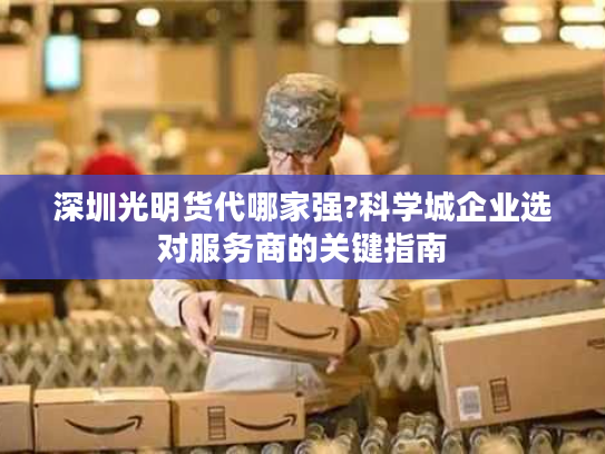 深圳光明货代哪家强?科学城企业选对服务商的关键指南