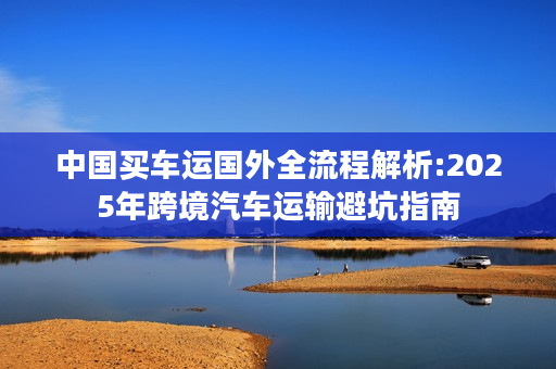 中国买车运国外全流程解析:2025年跨境汽车运输避坑指南