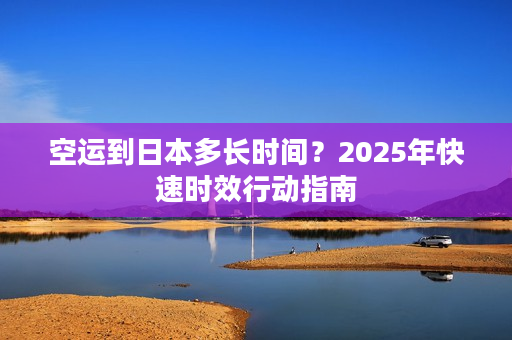 空运到日本多长时间？2025年快速时效行动指南