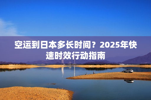 空运到日本多长时间？2025年快速时效行动指南